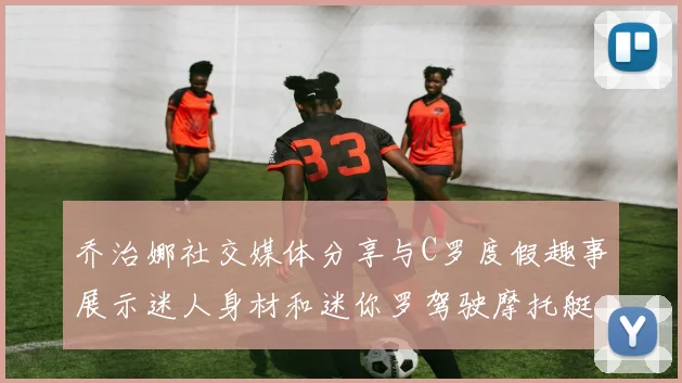 乔治娜社交媒体分享与C罗度假趣事展示迷人身材和迷你罗驾驶摩托艇的欢乐时光