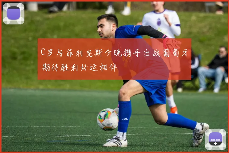 C罗与菲利克斯今晚携手出战葡萄牙期待胜利好运相伴