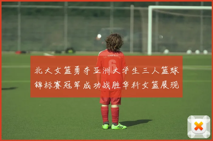 北大女篮勇夺亚洲大学生三人篮球锦标赛冠军成功战胜华科女篮展现强大实力