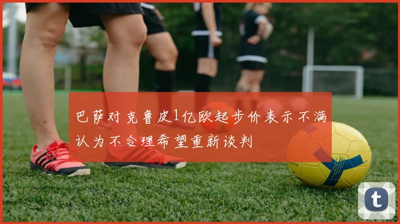 巴萨对克鲁皮1亿欧起步价表示不满认为不合理希望重新谈判