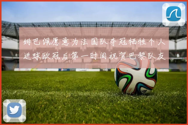 姆巴佩愿意为法国队夺冠牺牲个人进球欧冠后第一时间祝贺巴黎队友